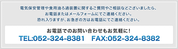 電気保安管理や食用油ろ過装置に関するご質問やご相談などございましたら、
お電話またはメールフォームにてご連絡ください。
恐れ入りますが、お急ぎの方はお電話にてご連絡ください。 お電話でのお問い合わせもお気軽に！ TEL:052-324-8381 FAX:052-324-8382
